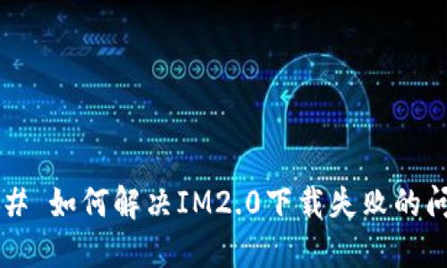 ### 如何解决IM2.0下载失败的问题？
