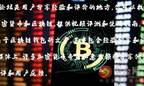 区块链钱包的测评和信息通常可以在几个不同的地方找到。以下是一些推荐的渠道和资源，可以帮助你找到相关的测评答案：

1. **官方网站**：许多区块链钱包都有官方网站，上面会提供钱包的功能介绍、用户评价和使用指南。

2. **专业金融和区块链网站**：一些专门的金融和区块链新闻网站，例如CoinDesk、CoinTelegraph、Decrypt等，通常会有钱包的评测和对比文章。

3. **用户论坛和社区**：如Reddit、BitcoinTalk等论坛是用户分享经验和评价的地方，你可以找到实际用户的使用反馈。

4. **YouTube评测**：许多YouTube频道专注于加密货币和区块链，提供视频评测和使用指南，可以通过视频了解钱包的使用体验。

5. **博客和技术文章**：很多个人或团队会撰写关于区块链钱包的文章，其中包含经验分享和评测。

6. **社交媒体**：Twitter、Facebook及其他社交媒体上，许多加密货币专家和意见领袖分享他们对不同钱包的看法和使用体验。

通过这些渠道，可以获得关于区块链钱包的全面测评和用户反馈。